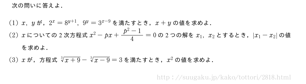 次の問いに答えよ．(1)x,yが，2^x=8^{y+1},9^y=3^{x-9}を満たすとき，x+yの値を求めよ．(2)xについての2次方程式x^2-px+\frac{p^2-1}{4}=0の2つの解をx_1,x_2とするとき，|x_1-x_2|の値を求めよ．(3)xが，方程式\sqrt[3]{x+9}-\sqrt[3]{x-9}=3を満たすとき，x^2の値を求めよ．