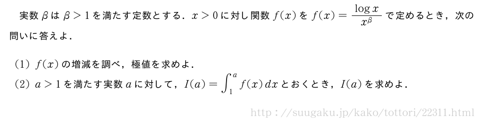 実数βはβ＞1を満たす定数とする．x＞0に対し関数f(x)をf(x)=\frac{logx}{x^{β}}で定めるとき，次の問いに答えよ．(1)f(x)の増減を調べ，極値を求めよ．(2)a＞1を満たす実数aに対して，I(a)=∫_1^af(x)dxとおくとき，I(a)を求めよ．