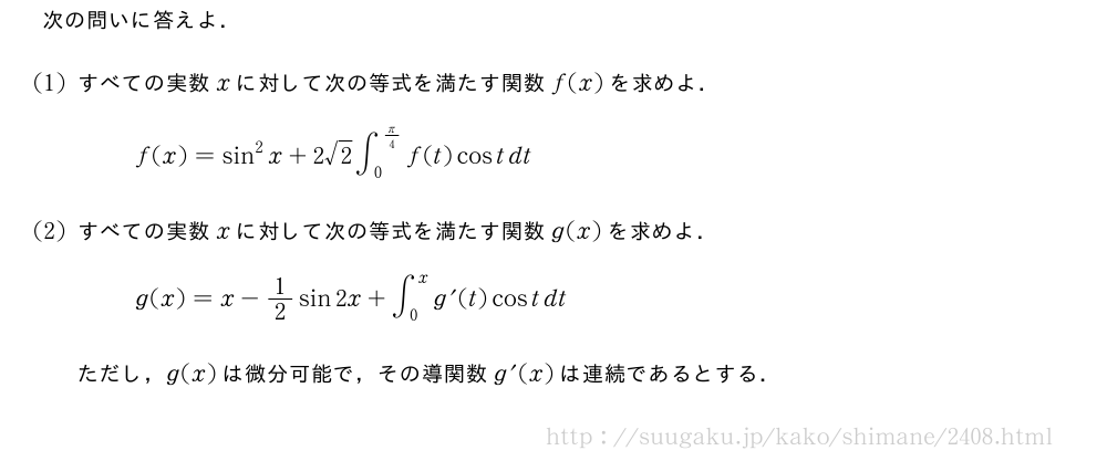 次の問いに答えよ．(1)すべての実数xに対して次の等式を満たす関数f(x)を求めよ．f(x)=sin^2x+2√2∫_0^{π/4}f(t)costdt(2)すべての実数xに対して次の等式を満たす関数g(x)を求めよ．g(x)=x-1/2sin2x+∫_0^{x}g^{\prime}(t)costdtただし，g(x)は微分可能で，その導関数g^{\prime}(x)は連続であるとする．