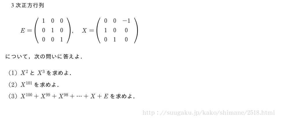 3次正方行列E=(\begin{array}{ccc}1&0&0\\0&1&0\\0&0&1\end{array}),X=(\begin{array}{ccc}0&0&-1\\1&0&0\\0&1&0\end{array})について，次の問いに答えよ．(1)X^2とX^3を求めよ．(2)X^{101}を求めよ．(3)X^{100}+X^{99}+X^{98}+・・・+X+Eを求めよ．