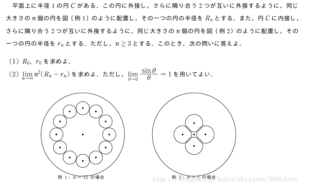 平面上に半径1の円Cがある．この円に外接し，さらに隣り合う2つが互いに外接するように，同じ大きさのn個の円を図（例1）のように配置し，その一つの円の半径をR_nとする．また，円Cに内接し，さらに隣り合う2つが互いに外接するように，同じ大きさのn個の円を図（例2）のように配置し，その一つの円の半径をr_nとする．ただし，n≧3とする．このとき，次の問いに答えよ．(1)R_6,r_6を求めよ．(2)\lim_{n→∞}n^2(R_n-r_n)を求めよ．ただし，\lim_{θ→0}\frac{sinθ}{θ}=1を用いてよい．\setlength\unitlength{1truecm}\begin{center}\scalebox{1.5}{\begin{picture}(6,2.6)\put(0.5,1){\circle{3}}\put(0.5,1){\circle*{0.05}}\put(0.5,1.95){\circle{0.48}}\put(0.5,1.95){\circle*{0.05}}\put(0.5,0.05){\circle{0.48}}\put(0.5,0.05){\circle*{0.05}}\put(0.97,1.83){\circle{0.48}}\put(0.97,1.83){\circle*{0.05}}\put(1.32,1.47){\circle{0.48}}\put(1.32,1.47){\circle*{0.05}}\put(1.45,1){\circle{0.48}}\put(1.45,1){\circle*{0.05}}\put(-0.4,-0.6){\tiny例1：n=12の場合}\put(1.32,0.53){\circle{0.48}}\put(1.32,0.53){\circle*{0.05}}\put(0.97,0.17){\circle{0.48}}\put(0.97,0.17){\circle*{0.05}}\put(0.03,0.17){\circle{0.48}}\put(0.03,0.17){\circle*{0.05}}\put(-0.32,0.53){\circle{0.48}}\put(-0.32,0.53){\circle*{0.05}}\put(-0.45,1){\circle{0.48}}\put(-0.45,1){\circle*{0.05}}\put(0.03,1.83){\circle{0.48}}\put(0.03,1.83){\circle*{0.05}}\put(-0.32,1.47){\circle{0.48}}\put(-0.32,1.47){\circle*{0.05}}\put(4.5,1){\circle{3}}\put(4.5,1){\circle*{0.05}}\put(4.5,1.41){\circle{0.63}}\put(4.5,1.41){\circle*{0.05}}\put(4.5,0.59){\circle{0.63}}\put(4.5,0.59){\circle*{0.05}}\put(4.09,1){\circle{0.63}}\put(4.09,1){\circle*{0.05}}\put(4.91,1){\circle{0.63}}\put(4.91,1){\circle*{0.05}}\put(3.7,-0.6){\tiny例2：n=4の場合}\end{picture}}\end{center}