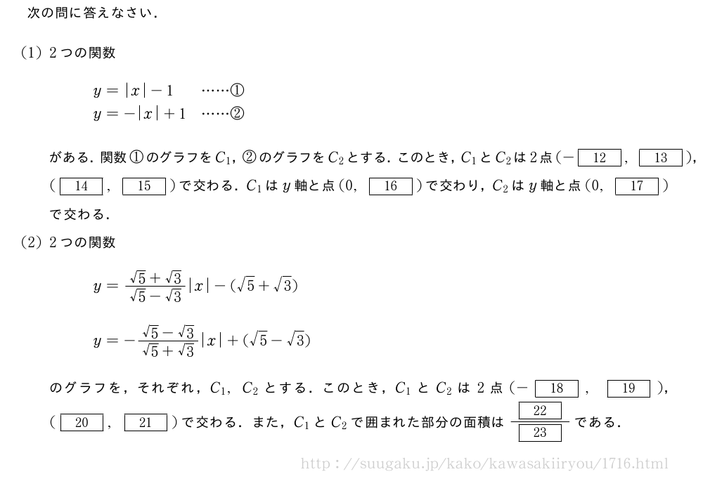 次の問に答えなさい．(1)2つの関数\begin{array}{ll}y=|x|-1&・・・・・・①\y=-|x|+1&・・・・・・②\end{array}がある．関数①のグラフをC_1，②のグラフをC_2とする．このとき，C_1とC_2は2点(-[12],[13])，([14],[15])で交わる．C_1はy軸と点(0,[16])で交わり，C_2はy軸と点(0,[17])で交わる．(2)2つの関数\begin{array}{l}y=\frac{√5+√3}{√5-√3}|x|-(√5+√3)\\y=-\frac{√5-√3}{√5+√3}|x|+(√5-√3)\end{array}のグラフを，それぞれ，C_1,C_2とする．このとき，C_1とC_2は2点(-[18],[19])，([20],[21])で交わる．また，C_1とC_2で囲まれた部分の面積は\frac{[22]}{[23]}である．