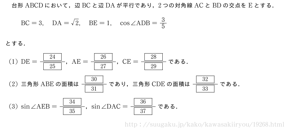 台形ABCDにおいて，辺BCと辺DAが平行であり，2つの対角線ACとBDの交点をEとする．BC=3,DA=√2,BE=1,cos∠ADB=3/5とする．(1)DE=\frac{[24]}{[25]}，AE=\frac{[26]}{[27]}，CE=\frac{[28]}{[29]}である．(2)三角形ABEの面積は\frac{[30]}{[31]}であり，三角形CDEの面積は\frac{[32]}{[33]}である．(3)sin∠AEB=\frac{[34]}{[35]}，sin∠DAC=\frac{[36]}{[37]}である．