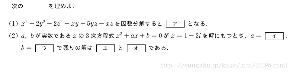 次の[]を埋めよ．(1)x^2-2y^2-2z^2-xy+5yz-xzを因数分解すると[ア]となる．(2)a,bが実数であるxの3次方程式x^3+ax+b=0がx=1-2iを解にもつとき，a=[イ]，b=[ウ]で残りの解は[エ]と[オ]である．