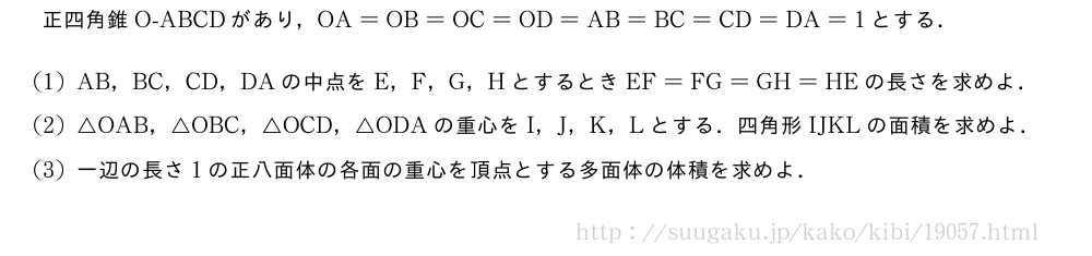 正四角錐O-ABCDがあり，OA=OB=OC=OD=AB=BC=CD=DA=1とする．(1)AB，BC，CD，DAの中点をE，F，G，HとするときEF=FG=GH=HEの長さを求めよ．(2)△OAB，△OBC，△OCD，△ODAの重心をI，J，K，Lとする．四角形IJKLの面積を求めよ．(3)一辺の長さ1の正八面体の各面の重心を頂点とする多面体の体積を求めよ．