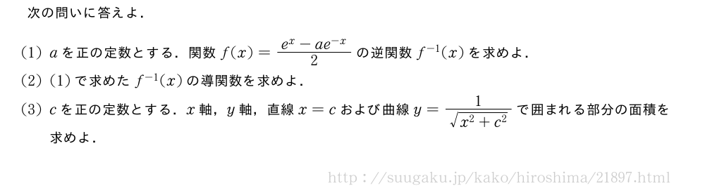 次の問いに答えよ．(1)aを正の定数とする．関数f(x)=\frac{e^x-ae^{-x}}{2}の逆関数f^{-1}(x)を求めよ．(2)(1)で求めたf^{-1}(x)の導関数を求めよ．(3)cを正の定数とする．x軸，y軸，直線x=cおよび曲線y=\frac{1}{\sqrt{x^2+c^2}}で囲まれる部分の面積を求めよ．
