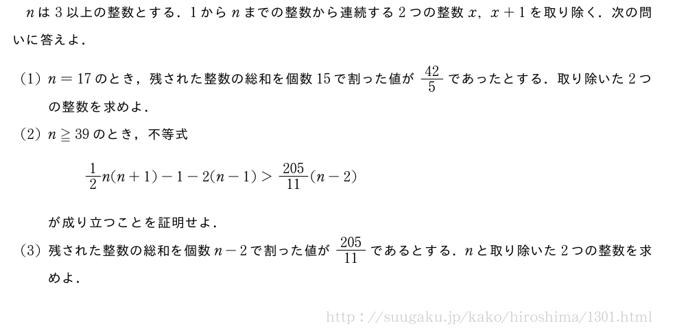 nは3以上の整数とする．1からnまでの整数から連続する2つの整数x,x+1を取り除く．次の問いに答えよ．(1)n=17のとき，残された整数の総和を個数15で割った値が42/5であったとする．取り除いた2つの整数を求めよ．(2)n≧39のとき，不等式1/2n(n+1)-1-2(n-1)＞\frac{205}{11}(n-2)が成り立つことを証明せよ．(3)残された整数の総和を個数n-2で割った値が\frac{205}{11}であるとする．nと取り除いた2つの整数を求めよ．