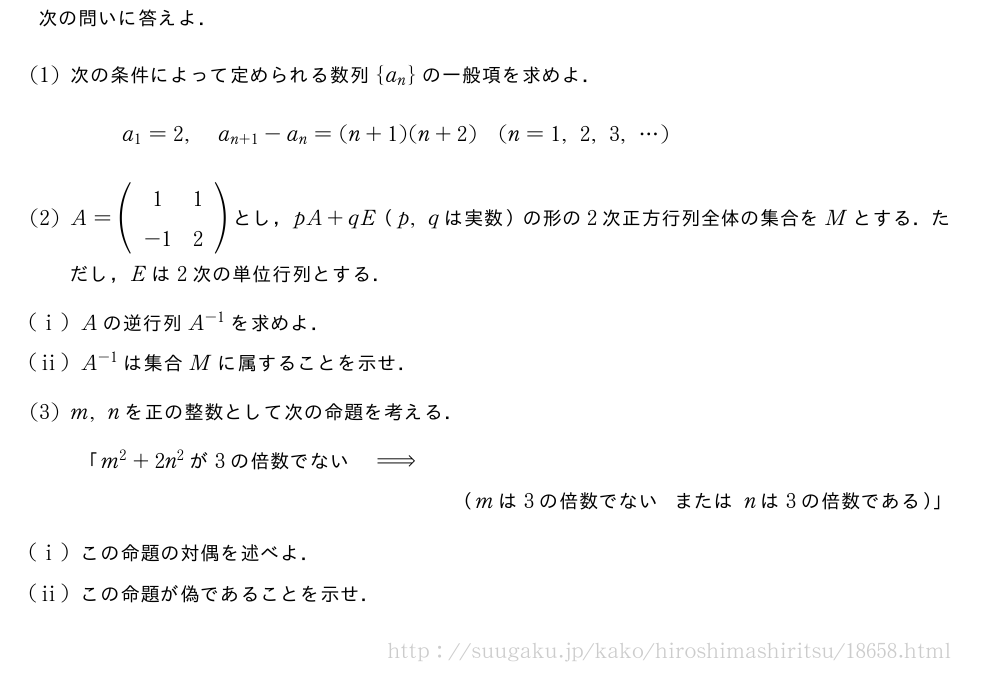 次の問いに答えよ．(1)次の条件によって定められる数列{a_n}の一般項を求めよ．a_1=2,a_{n+1}-a_n=(n+1)(n+2)(n=1,2,3,・・・)(2)A=(\begin{array}{cc}1&1\-1&2\end{array})とし，pA+qE（p,qは実数）の形の2次正方行列全体の集合をMとする．ただし，Eは2次の単位行列とする．(i)Aの逆行列A^{-1}を求めよ．(ii)A^{-1}は集合Mに属することを示せ．(3)m,nを正の整数として次の命題を考える．「m^2+2n^2が3の倍数でない⇒（mは3の倍数でないまたはnは3の倍数である）」(i)この命題の対偶を述べよ．(ii)この命題が偽であることを示せ．
