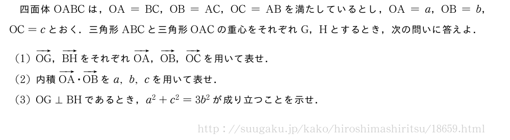 四面体OABCは，OA=BC，OB=AC，OC=ABを満たしているとし，OA=a，OB=b，OC=cとおく．三角形ABCと三角形OACの重心をそれぞれG，Hとするとき，次の問いに答えよ．(1)ベクトルOG，ベクトルBHをそれぞれベクトルOA，ベクトルOB，ベクトルOCを用いて表せ．(2)内積ベクトルOA・ベクトルOBをa,b,cを用いて表せ．(3)OG⊥BHであるとき，a^2+c^2=3b^2が成り立つことを示せ．