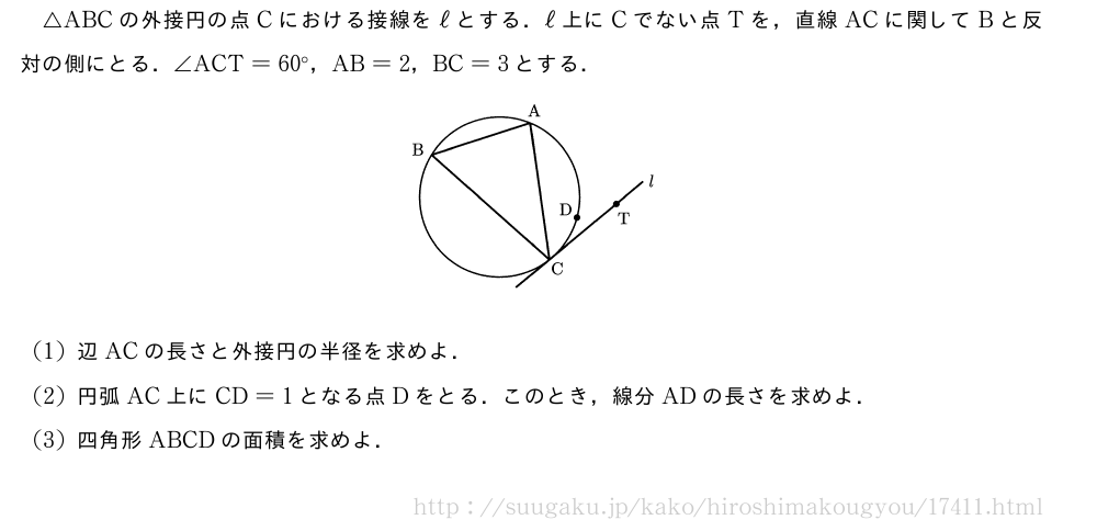 △ABCの外接円の点Cにおける接線をℓとする．ℓ上にCでない点Tを，直線ACに関してBと反対の側にとる．∠ACT=60°，AB=2，BC=3とする．（プレビューでは図は省略します）(1)辺ACの長さと外接円の半径を求めよ．(2)円弧AC上にCD=1となる点Dをとる．このとき，線分ADの長さを求めよ．(3)四角形ABCDの面積を求めよ．