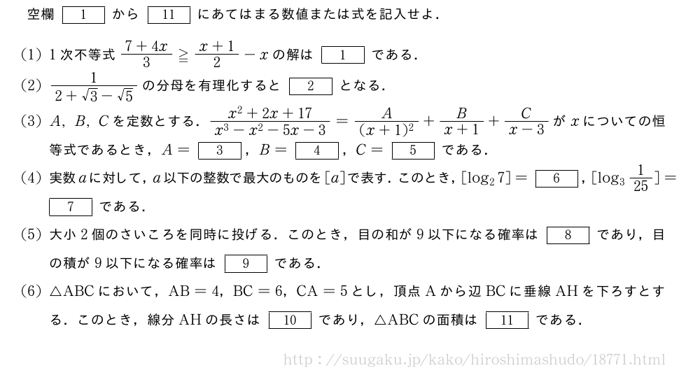 空欄[1]から[11]にあてはまる数値または式を記入せよ．(1)1次不等式\frac{7+4x}{3}≧\frac{x+1}{2}-xの解は[1]である．(2)\frac{1}{2+√3-√5}の分母を有理化すると[2]となる．(3)A,B,Cを定数とする．\frac{x^2+2x+17}{x^3-x^2-5x-3}=\frac{A}{(x+1)^2}+\frac{B}{x+1}+\frac{C}{x-3}がxについての恒等式であるとき，A=[3]，B=[4]，C=[5]である．(4)実数aに対して，a以下の整数で最大のものを[a]で表す．このとき，[log_27]=[6]，[log_31/25]=[7]である．(5)大小2個のさいころを同時に投げる．このとき，目の和が9以下になる確率は[8]であり，目の積が9以下になる確率は[9]である．\mon△ABCにおいて，AB=4，BC=6，CA=5とし，頂点Aから辺BCに垂線AHを下ろすとする．このとき，線分AHの長さは[10]であり，△ABCの面積は[11]である．