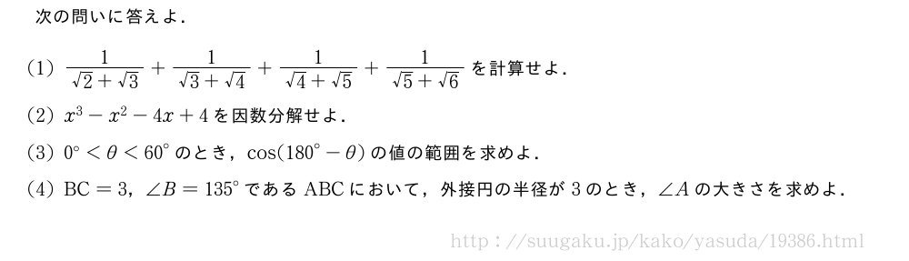 次の問いに答えよ．(1)\frac{1}{√2+√3}+\frac{1}{√3+√4}+\frac{1}{√4+√5}+\frac{1}{√5+√6}を計算せよ．(2)x^3-x^2-4x+4を因数分解せよ．(3)0°＜θ＜{60}°のとき，cos({180}°-θ)の値の範囲を求めよ．(4)BC=3，∠B={135}°であるABCにおいて，外接円の半径が3のとき，∠Aの大きさを求めよ．
