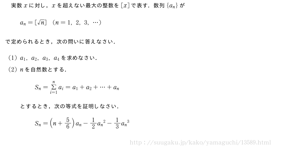 実数xに対し，xを超えない最大の整数を[x]で表す．数列{a_n}がa_n=[√n](n=1,2,3,・・・)で定められるとき，次の問いに答えなさい．(1)a_1,a_2,a_3,a_4を求めなさい．(2)nを自然数とする．S_n=Σ_{i=1}^na_i=a_1+a_2+・・・+a_nとするとき，次の等式を証明しなさい．S_n=(n+5/6)a_n-1/2{a_n}^2-1/3{a_n}^3