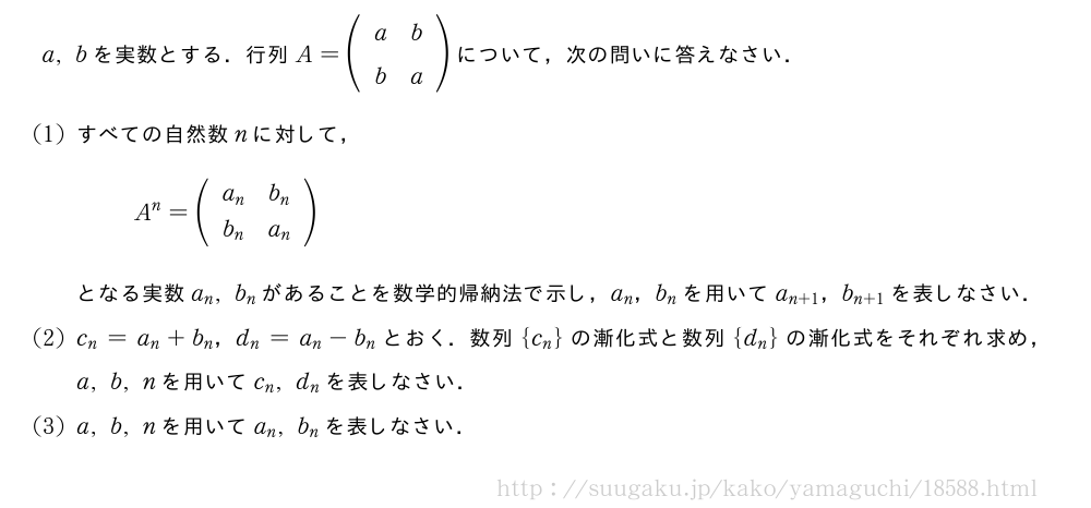 a,bを実数とする．行列A=(\begin{array}{cc}a&b\b&a\end{array})について，次の問いに答えなさい．(1)すべての自然数nに対して，A^n=(\begin{array}{cc}a_n&b_n\b_n&a_n\end{array})となる実数a_n,b_nがあることを数学的帰納法で示し，a_n，b_nを用いてa_{n+1}，b_{n+1}を表しなさい．(2)c_n=a_n+b_n，d_n=a_n-b_nとおく．数列{c_n}の漸化式と数列{d_n}の漸化式をそれぞれ求め，a,b,nを用いてc_n,d_nを表しなさい．(3)a,b,nを用いてa_n,b_nを表しなさい．