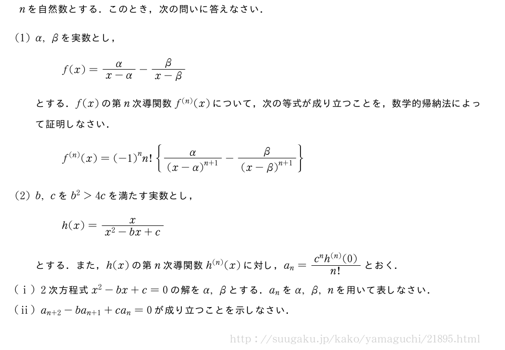 nを自然数とする．このとき，次の問いに答えなさい．(1)α,βを実数とし，f(x)=\frac{α}{x-α}-\frac{β}{x-β}とする．f(x)の第n次導関数f^{(n)}(x)について，次の等式が成り立つことを，数学的帰納法によって証明しなさい．f^{(n)}(x)={(-1)}^nn!{\frac{α}{{(x-α)}^{n+1}}-\frac{β}{{(x-β)}^{n+1}}}(2)b,cをb^2＞4cを満たす実数とし，h(x)=\frac{x}{x^2-bx+c}とする．また，h(x)の第n次導関数h^{(n)}(x)に対し，a_n=\frac{c^nh^{(n)}(0)}{n!}とおく．(i)2次方程式x^2-bx+c=0の解をα,βとする．a_nをα,β,nを用いて表しなさい．(ii)a_{n+2}-ba_{n+1}+ca_n=0が成り立つことを示しなさい．