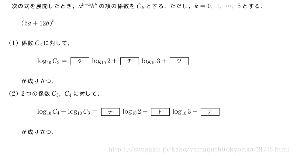 次の式を展開したとき，a^{5-k}b^kの項の係数をC_kとする．ただし，k=0,1,・・・,5とする．{(5a+12b)}^5(1)係数C_2に対して，log_{10}C_2=[タ]log_{10}2+[チ]log_{10}3+[ツ]が成り立つ．(2)2つの係数C_3,C_4に対して，log_{10}C_4-log_{10}C_3=[テ]log_{10}2+[ト]log_{10}3-[ナ]が成り立つ．
