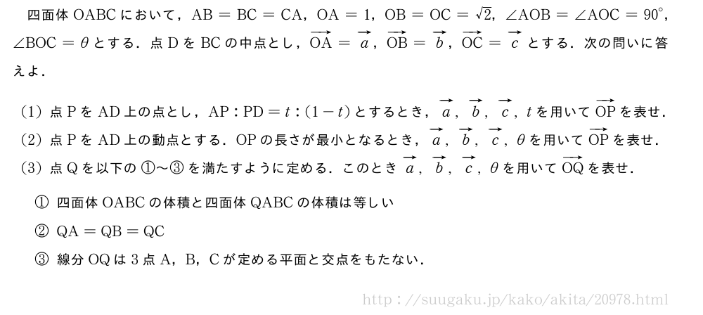 四面体OABCにおいて，AB=BC=CA，OA=1，OB=OC=√2，∠AOB=∠AOC={90}°，∠BOC=θとする．点DをBCの中点とし，ベクトルOA=ベクトルa，ベクトルOB=ベクトルb，ベクトルOC=ベクトルcとする．次の問いに答えよ．(1)点PをAD上の点とし，AP:PD=t:(1-t)とするとき，ベクトルa,ベクトルb,ベクトルc,tを用いてベクトルOPを表せ．(2)点PをAD上の動点とする．OPの長さが最小となるとき，ベクトルa,ベクトルb,ベクトルc,θを用いてベクトルOPを表せ．(3)点Qを以下の①～③を満たすように定める．このときベクトルa,ベクトルb,ベクトルc,θを用いてベクトルOQを表せ．\mon[①]四面体OABCの体積と四面体QABCの体積は等しい\mon[②]QA=QB=QC\mon[③]線分OQは3点A，B，Cが定める平面と交点をもたない．