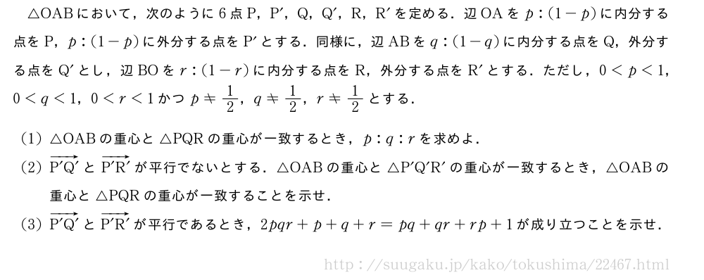 △OABにおいて，次のように6点P，P´，Q，Q´，R，R´を定める．辺OAをp:(1-p)に内分する点をP，p:(1-p)に外分する点をP´とする．同様に，辺ABをq:(1-q)に内分する点をQ，外分する点をQ´とし，辺BOをr:(1-r)に内分する点をR，外分する点をR´とする．ただし，0＜p＜1，0＜q＜1，0＜r＜1かつp≠1/2，q≠1/2，r≠1/2とする．(1)△OABの重心と△PQRの重心が一致するとき，p:q:rを求めよ．(2)\overrightarrow{P´Q´}と\overrightarrow{P´R´}が平行でないとする．△OABの重心と△P´Q´R´の重心が一致するとき，△OABの重心と△PQRの重心が一致することを示せ．(3)\overrightarrow{P´Q´}と\overrightarrow{P´R´}が平行であるとき，2pqr+p+q+r=pq+qr+rp+1が成り立つことを示せ．
