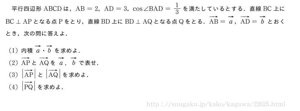 平行四辺形ABCDは，AB=2，AD=3，cos∠BAD=1/3を満たしているとする．直線BC上にBC⊥APとなる点Pをとり，直線BD上にBD⊥AQとなる点Qをとる．ベクトルAB=ベクトルa，ベクトルAD=ベクトルbとおくとき，次の問に答えよ．(1)内積ベクトルa・ベクトルbを求めよ．(2)ベクトルAPとベクトルAQをベクトルa,ベクトルbで表せ．(3)|ベクトルAP|と|ベクトルAQ|を求めよ．(4)|ベクトルPQ|を求めよ．