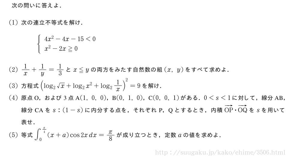 次の問いに答えよ．(1)次の連立不等式を解け．{\begin{array}{l}4x^2-4x-15＜0\\x^2-2x≧0\end{array}.(2)1/x+1/y=1/3とx≦yの両方をみたす自然数の組(x,y)をすべて求めよ．(3)方程式(log_2√x+log_2x^2+log_21/x)^2=9を解け．(4)原点O，および3点A(1,0,0)，B(0,1,0)，C(0,0,1)がある．0＜s＜1に対して，線分AB，線分CAをs:(1-s)に内分する点を，それぞれP，Qとするとき，内積ベクトルOP・ベクトルOQをsを用いて表せ．(5)等式∫_0^{π/4}(x+a)cos2xdx=π/8が成り立つとき，定数aの値を求めよ．