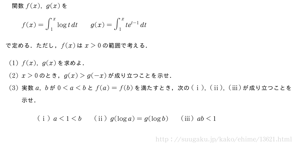 関数f(x),g(x)をf(x)=∫_1^xlogtdt\qquadg(x)=∫_1^xte^{t-1}dtで定める．ただし，f(x)はx＞0の範囲で考える．(1)f(x),g(x)を求めよ．(2)x＞0のとき，g(x)＞g(-x)が成り立つことを示せ．(3)実数a,bが0＜a＜bとf(a)=f(b)を満たすとき，次の(i),(ii),(iii)が成り立つことを示せ．(i)a＜1＜b\qquad(ii)g(loga)=g(logb)\qquad(iii)ab＜1