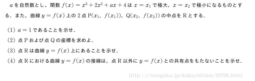 aを自然数とし，関数f(x)=x^3+2x^2+ax+4はx=x_1で極大，x=x_2で極小になるものとする．また，曲線y=f(x)上の2点P(x_1,f(x_1))，Q(x_2,f(x_2))の中点をRとする．(1)a=1であることを示せ．(2)点Pおよび点Qの座標を求めよ．(3)点Rは曲線y=f(x)上にあることを示せ．(4)点Rにおける曲線y=f(x)の接線は，点R以外にy=f(x)との共有点をもたないことを示せ．