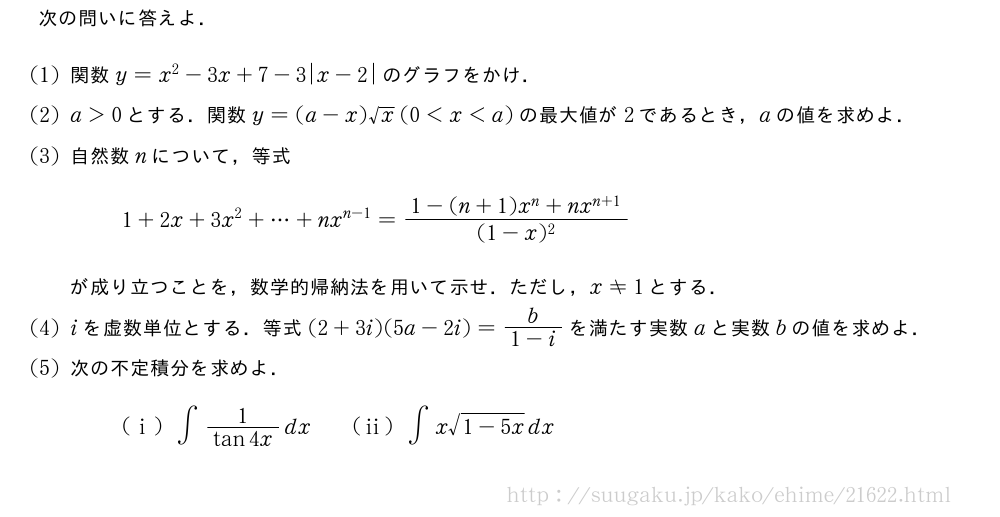 次の問いに答えよ．(1)関数y=x^2-3x+7-3|x-2|のグラフをかけ．(2)a＞0とする．関数y=(a-x)√x(0＜x＜a)の最大値が2であるとき，aの値を求めよ．(3)自然数nについて，等式1+2x+3x^2+・・・+nx^{n-1}=\frac{1-(n+1)x^n+nx^{n+1}}{(1-x)^2}が成り立つことを，数学的帰納法を用いて示せ．ただし，x≠1とする．(4)iを虚数単位とする．等式(2+3i)(5a-2i)=\frac{b}{1-i}を満たす実数aと実数bの値を求めよ．(5)次の不定積分を求めよ．(i)∫\frac{1}{tan4x}dx\qquad(ii)∫x\sqrt{1-5x}dx
