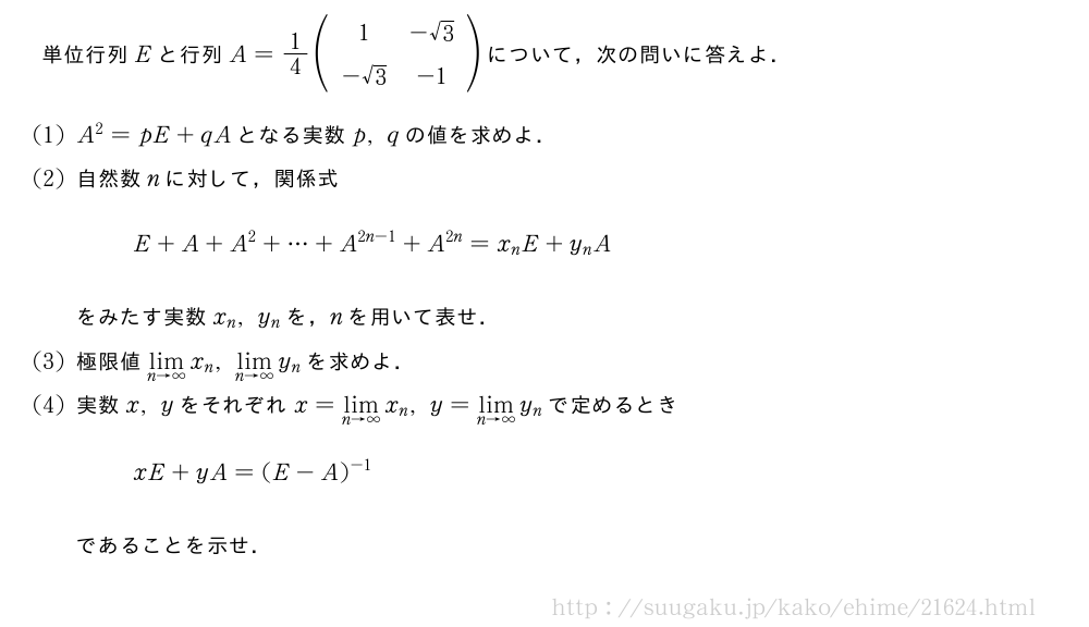 単位行列Eと行列A=1/4(\begin{array}{cc}1&-√3\-√3&-1\end{array})について，次の問いに答えよ．(1)A^2=pE+qAとなる実数p,qの値を求めよ．(2)自然数nに対して，関係式E+A+A^2+・・・+A^{2n-1}+A^{2n}=x_nE+y_nAをみたす実数x_n,y_nを，nを用いて表せ．(3)極限値\lim_{n→∞}x_n,\lim_{n→∞}y_nを求めよ．(4)実数x,yをそれぞれx=\lim_{n→∞}x_n,y=\lim_{n→∞}y_nで定めるときxE+yA=(E-A)^{-1}であることを示せ．