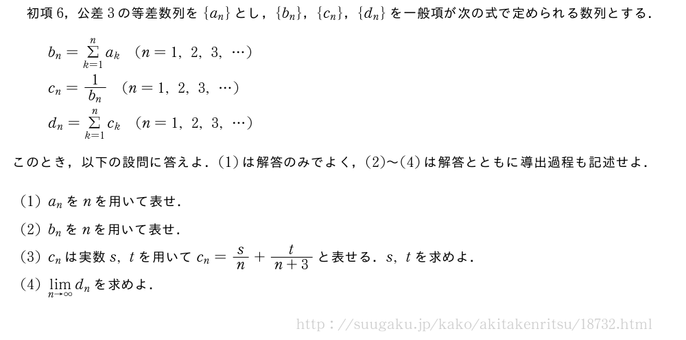 初項6，公差3の等差数列を{a_n}とし，{b_n}，{c_n}，{d_n}を一般項が次の式で定められる数列とする．b_n=Σ_{k=1}^na_k(n=1,2,3,・・・)c_n=\frac{1}{b_n}(n=1,2,3,・・・)d_n=Σ_{k=1}^nc_k(n=1,2,3,・・・)このとき，以下の設問に答えよ．(1)は解答のみでよく，(2)～(4)は解答とともに導出過程も記述せよ．(1)a_nをnを用いて表せ．(2)b_nをnを用いて表せ．(3)c_nは実数s,tを用いてc_n=s/n+\frac{t}{n+3}と表せる．s,tを求めよ．(4)\lim_{n→∞}d_nを求めよ．