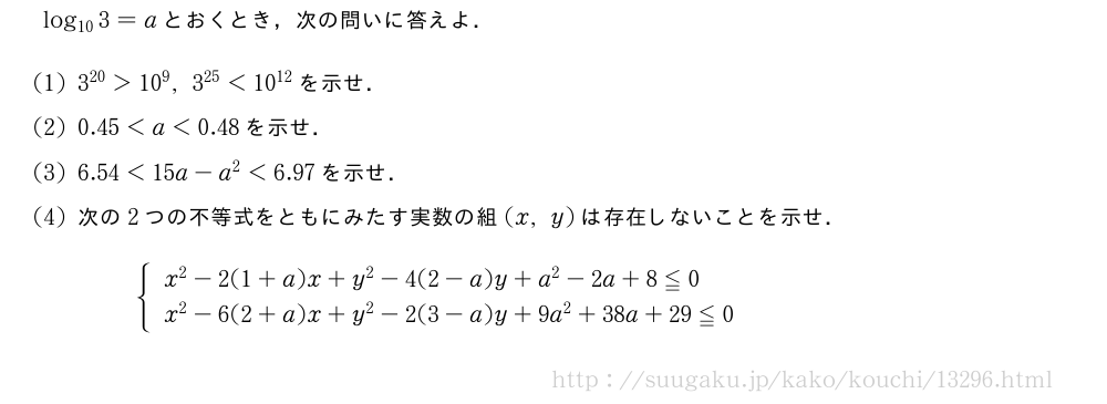 log_{10}3=aとおくとき，次の問いに答えよ．(1)3^{20}＞10^9,3^{25}＜10^{12}を示せ．(2)0.45＜a＜0.48を示せ．(3)6.54＜15a-a^2＜6.97を示せ．(4)次の2つの不等式をともにみたす実数の組(x,y)は存在しないことを示せ．{\begin{array}{l}x^2-2(1+a)x+y^2-4(2-a)y+a^2-2a+8≦0\x^2-6(2+a)x+y^2-2(3-a)y+9a^2+38a+29≦0\end{array}.
