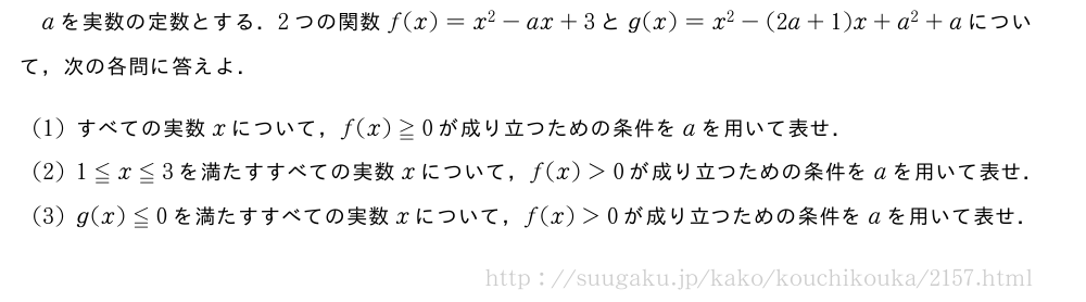aを実数の定数とする．2つの関数f(x)=x^2-ax+3とg(x)=x^2-(2a+1)x+a^2+aについて，次の各問に答えよ．(1)すべての実数xについて，f(x)≧0が成り立つための条件をaを用いて表せ．(2)1≦x≦3を満たすすべての実数xについて，f(x)＞0が成り立つための条件をaを用いて表せ．(3)g(x)≦0を満たすすべての実数xについて，f(x)＞0が成り立つための条件をaを用いて表せ．