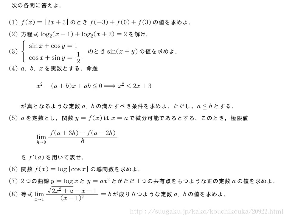 次の各問に答えよ．(1)f(x)=|2x+3|のときf(-3)+f(0)+f(3)の値を求めよ．(2)方程式log_2(x-1)+log_2(x+2)=2を解け．(3){\begin{array}{l}sinx+cosy=1\cosx+siny=1/2\end{array}.のときsin(x+y)の値を求めよ．(4)a,b,xを実数とする．命題x^2-(a+b)x+ab≦0⇒x^2＜2x+3が真となるような定数a,bの満たすべき条件を求めよ．ただし，a≦bとする．(5)aを定数とし，関数y=f(x)はx=aで微分可能であるとする．このとき，極限値\lim_{h→0}\frac{f(a+3h)-f(a-2h)}{h}をf´(a)を用いて表せ．\mon関数f(x)=log|cosx|の導関数を求めよ．\mon2つの曲線y=logxとy=ax^2とがただ1つの共有点をもつような正の定数aの値を求めよ．\mon等式\lim_{x→1}\frac{\sqrt{2x^2+a}-x-1}{(x-1)^2}=bが成り立つような定数a,bの値を求めよ．