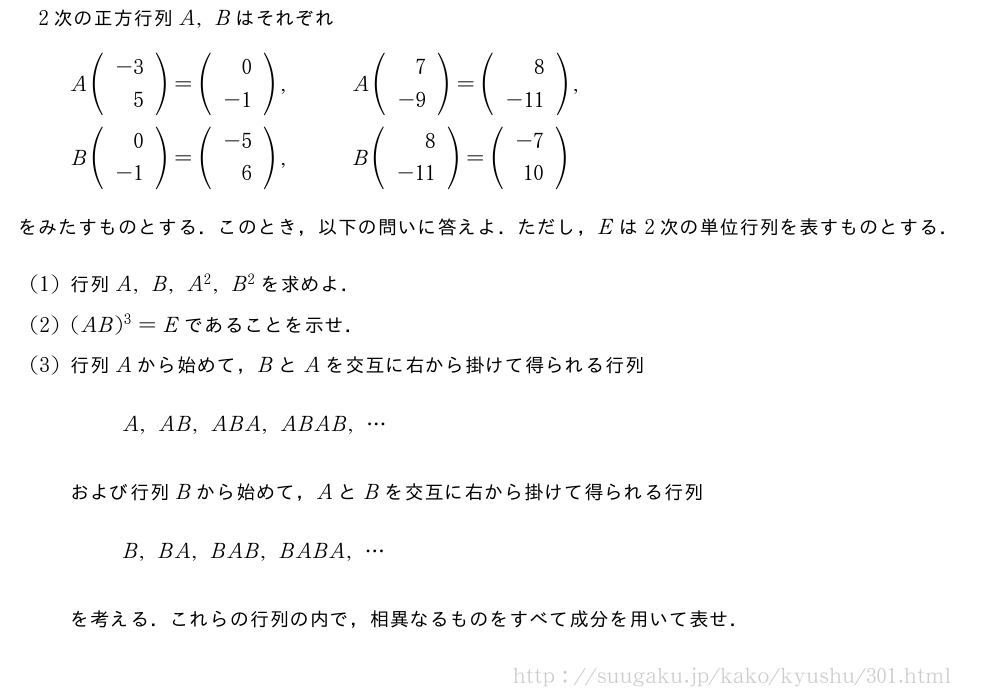 2次の正方行列A,Bはそれぞれ\begin{eqnarray}A(\begin{array}{r}-3\\5\end{array})=(\begin{array}{r}0\\-1\end{array}),&&A(\begin{array}{r}7\\-9\end{array})=(\begin{array}{r}8\\-11\end{array}),\nonumber\\B(\begin{array}{r}0\\-1\end{array})=(\begin{array}{r}-5\\6\end{array}),&&B(\begin{array}{r}8\\-11\end{array})=(\begin{array}{r}-7\\10\end{array})\nonumber\end{eqnarray}をみたすものとする．このとき，以下の問いに答えよ．ただし，Eは2次の単位行列を表すものとする．(1)行列A,B,A^2,B^2を求めよ．(2)(AB)^3=Eであることを示せ．(3)行列Aから始めて，BとAを交互に右から掛けて得られる行列A,AB,ABA,ABAB,・・・および行列Bから始めて，AとBを交互に右から掛けて得られる行列B,BA,BAB,BABA,・・・を考える．これらの行列の内で，相異なるものをすべて成分を用いて表せ．