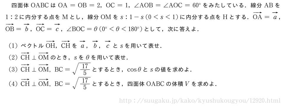 四面体OABCはOA=OB=2，OC=1，∠AOB=∠AOC=60°をみたしている．線分ABを1:2に内分する点をMとし，線分OMをs:1-s(0＜s＜1)に内分する点をHとする．ベクトルOA=ベクトルa，ベクトルOB=ベクトルb，ベクトルOC=ベクトルc，∠BOC=θ(0°＜θ＜180°)として，次に答えよ．(1)ベクトルベクトルOH，ベクトルCHをベクトルa，ベクトルb，ベクトルcとsを用いて表せ．(2)ベクトルCH⊥ベクトルOMのとき，sをθを用いて表せ．(3)ベクトルCH⊥ベクトルOM,BC=\sqrt{17/5}とするとき，cosθとsの値を求めよ．(4)ベクトルCH⊥ベクトルOM,BC=\sqrt{17/5}とするとき，四面体OABCの体積Vを求めよ．
