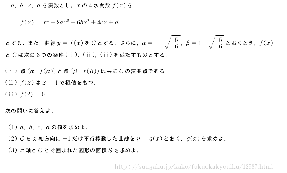 a,b,c,dを実数とし，xの4次関数f(x)をf(x)=x^4+2ax^3+6bx^2+4cx+dとする．また，曲線y=f(x)をCとする．さらに，α=1+\sqrt{5/6},β=1-\sqrt{5/6}とおくとき，f(x)とCは次の3つの条件(i),(ii),(iii)を満たすものとする．(i)点(α,f(α))と点(β,f(β))は共にCの変曲点である．(ii)f(x)はx=1で極値をもつ．(iii)f(2)=0次の問いに答えよ．(1)a,b,c,dの値を求めよ．(2)Cをx軸方向に-1だけ平行移動した曲線をy=g(x)とおく．g(x)を求めよ．(3)x軸とCとで囲まれた図形の面積Sを求めよ．