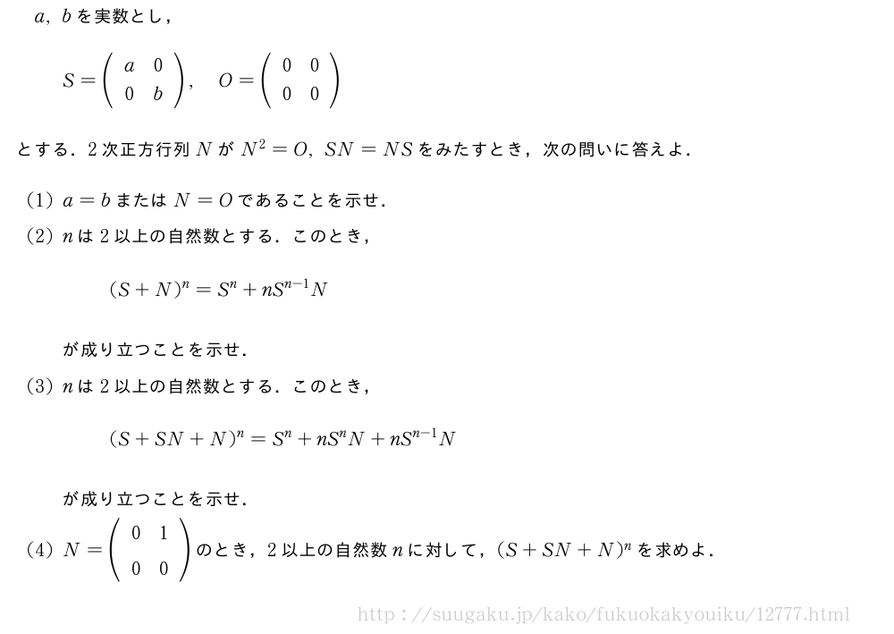 a,bを実数とし，S=(\begin{array}{cc}a&0\0&b\end{array}),O=(\begin{array}{cc}0&0\0&0\end{array})とする．2次正方行列NがN^2=O,SN=NSをみたすとき，次の問いに答えよ．(1)a=bまたはN=Oであることを示せ．(2)nは2以上の自然数とする．このとき，(S+N)^n=S^n+nS^{n-1}Nが成り立つことを示せ．(3)nは2以上の自然数とする．このとき，(S+SN+N)^n=S^n+nS^nN+nS^{n-1}Nが成り立つことを示せ．(4)N=(\begin{array}{cc}0&1\0&0\end{array})のとき，2以上の自然数nに対して，(S+SN+N)^nを求めよ．