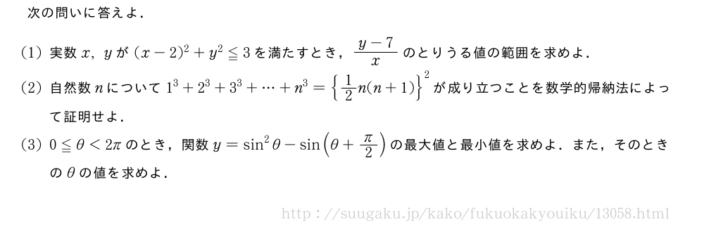 次の問いに答えよ．(1)実数x,yが(x-2)^2+y^2≦3を満たすとき，\frac{y-7}{x}のとりうる値の範囲を求めよ．(2)自然数nについて1^3+2^3+3^3+・・・+n^3={1/2n(n+1)}^2が成り立つことを数学的帰納法によって証明せよ．(3)0≦θ＜2πのとき，関数y=sin^2θ-sin(θ+π/2)の最大値と最小値を求めよ．また，そのときのθの値を求めよ．