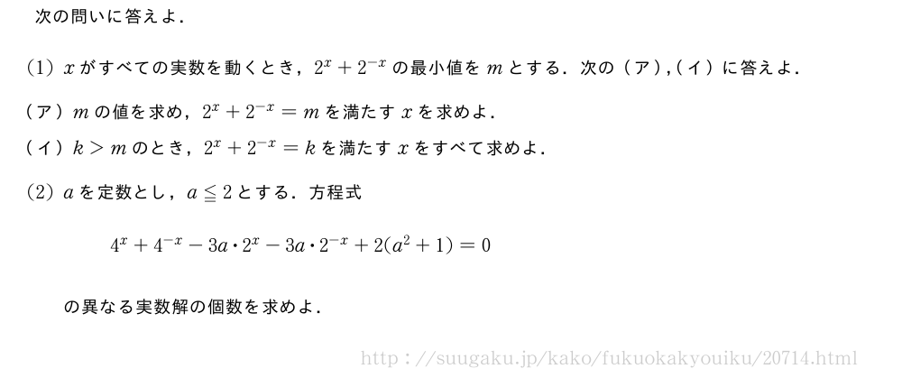 次の問いに答えよ．(1)xがすべての実数を動くとき，2^x+2^{-x}の最小値をmとする．次の（ア），（イ）に答えよ．\mon[（ア）]mの値を求め，2^x+2^{-x}=mを満たすxを求めよ．\mon[（イ）]k＞mのとき，2^x+2^{-x}=kを満たすxをすべて求めよ．(2)aを定数とし，a≦2とする．方程式4^x+4^{-x}-3a・2^x-3a・2^{-x}+2(a^2+1)=0の異なる実数解の個数を求めよ．