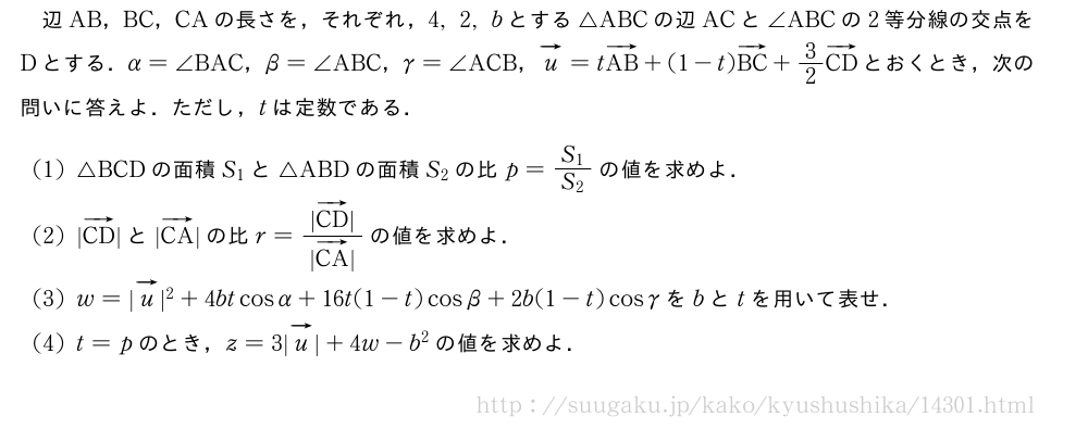 辺AB，BC，CAの長さを，それぞれ，4,2,bとする△ABCの辺ACと∠ABCの2等分線の交点をDとする．α=∠BAC，β=∠ABC，γ=∠ACB，ベクトルu=tベクトルAB+(1-t)ベクトルBC+3/2ベクトルCDとおくとき，次の問いに答えよ．ただし，tは定数である．(1)△BCDの面積S_1と△ABDの面積S_2の比p=\frac{S_1}{S_2}の値を求めよ．(2)|ベクトルCD|と|ベクトルCA|の比r=\frac{|ベクトルCD|}{|ベクトルCA|}の値を求めよ．(3)w=|ベクトルu|^2+4btcosα+16t(1-t)cosβ+2b(1-t)cosγをbとtを用いて表せ．(4)t=pのとき，z=3|ベクトルu|+4w-b^2の値を求めよ．