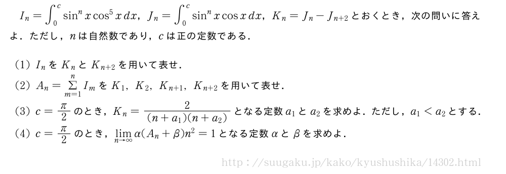 I_n=∫_0^csin^nxcos^5xdx，J_n=∫_0^csin^nxcosxdx，K_n=J_n-J_{n+2}とおくとき，次の問いに答えよ．ただし，nは自然数であり，cは正の定数である．(1)I_nをK_nとK_{n+2}を用いて表せ．(2)A_n=Σ_{m=1}^nI_mをK_1,K_2,K_{n+1},K_{n+2}を用いて表せ．(3)c=π/2のとき，K_n=\frac{2}{(n+a_1)(n+a_2)}となる定数a_1とa_2を求めよ．ただし，a_1＜a_2とする．(4)c=π/2のとき，\lim_{n→∞}α(A_n+β)n^2=1となる定数αとβを求めよ．