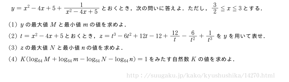 y=x^2-4x+5+\frac{1}{x^2-4x+5}とおくとき，次の問いに答えよ．ただし，3/2≦x≦3とする．(1)yの最大値Mと最小値mの値を求めよ．(2)t=x^2-4x+5とおくとき，z=t^3-6t^2+12t-12+12/t-\frac{6}{t^2}+\frac{1}{t^3}をyを用いて表せ．(3)zの最大値Nと最小値nの値を求めよ．(4)K(log_{64}M+log_{64}m-log_{64}N-log_{64}n)=1をみたす自然数Kの値を求めよ．