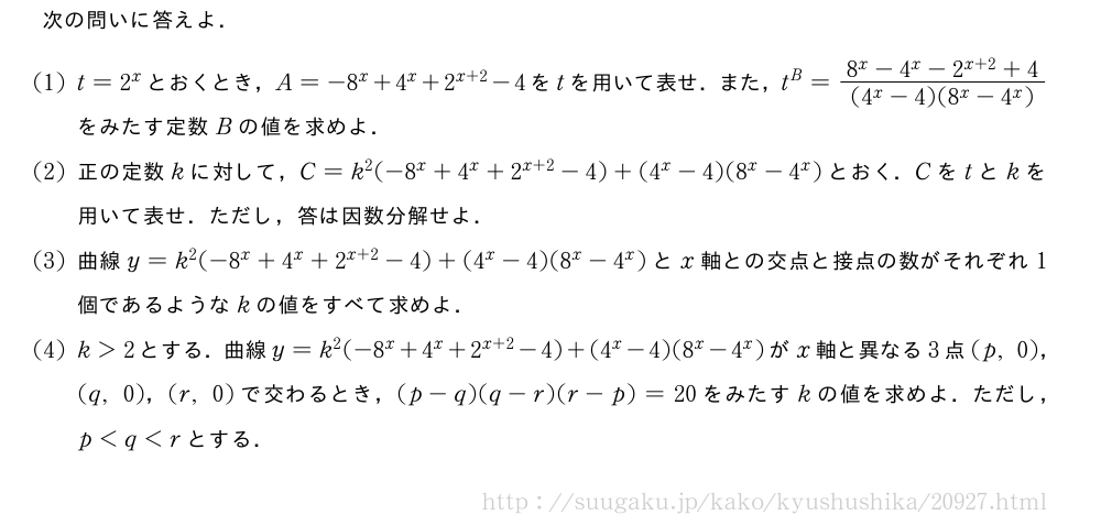 次の問いに答えよ．(1)t=2^xとおくとき，A=-8^x+4^x+2^{x+2}-4をtを用いて表せ．また，t^B=\frac{8^x-4^x-2^{x+2}+4}{(4^x-4)(8^x-4^x)}をみたす定数Bの値を求めよ．(2)正の定数kに対して，C=k^2(-8^x+4^x+2^{x+2}-4)+(4^x-4)(8^x-4^x)とおく．Cをtとkを用いて表せ．ただし，答は因数分解せよ．(3)曲線y=k^2(-8^x+4^x+2^{x+2}-4)+(4^x-4)(8^x-4^x)とx軸との交点と接点の数がそれぞれ1個であるようなkの値をすべて求めよ．(4)k＞2とする．曲線y=k^2(-8^x+4^x+2^{x+2}-4)+(4^x-4)(8^x-4^x)がx軸と異なる3点(p,0)，(q,0)，(r,0)で交わるとき，(p-q)(q-r)(r-p)=20をみたすkの値を求めよ．ただし，p＜q＜rとする．