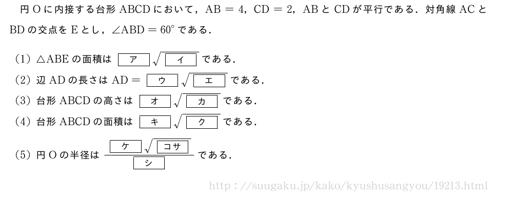 円Oに内接する台形ABCDにおいて，AB=4，CD=2，ABとCDが平行である．対角線ACとBDの交点をEとし，∠ABD={60}°である．(1)△ABEの面積は[ア]\sqrt{[イ]}である．(2)辺ADの長さはAD=[ウ]\sqrt{[エ]}である．(3)台形ABCDの高さは[オ]\sqrt{[カ]}である．(4)台形ABCDの面積は[キ]\sqrt{[ク]}である．(5)円Oの半径は\frac{[ケ]\sqrt{[コサ]}}{[シ]}である．