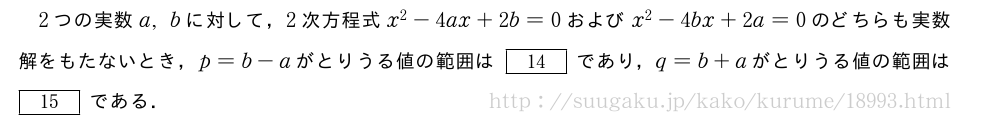 2つの実数a,bに対して，2次方程式x^2-4ax+2b=0およびx^2-4bx+2a=0のどちらも実数解をもたないとき，p=b-aがとりうる値の範囲は[14]であり，q=b+aがとりうる値の範囲は[15]である．