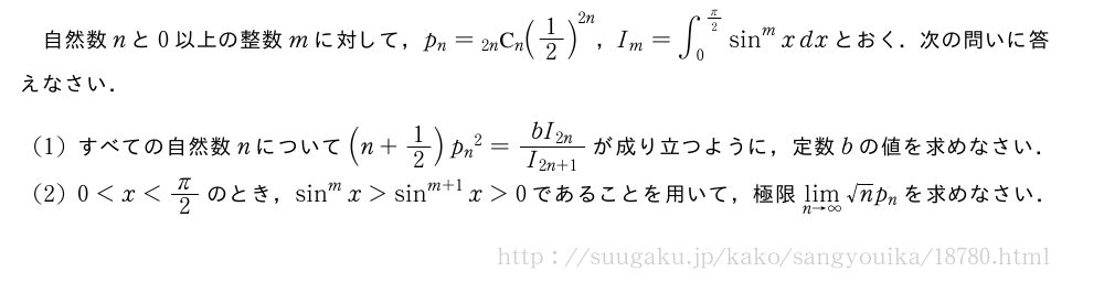 自然数nと0以上の整数mに対して，p_n=\comb{2n}{n}{(1/2)}^{2n}，I_m=∫_0^{π/2}sin^mxdxとおく．次の問いに答えなさい．(1)すべての自然数nについて(n+1/2){p_n}^2=\frac{bI_{2n}}{I_{2n+1}}が成り立つように，定数bの値を求めなさい．(2)0＜x＜π/2のとき，sin^mx＞sin^{m+1}x＞0であることを用いて，極限\lim_{n→∞}√np_nを求めなさい．