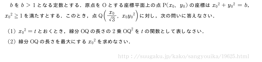 bをb＞1となる定数とする．原点をOとする座標平面上の点P(x_0,y_0)の座標は{x_0}^2+{y_0}^2=b，{x_0}^2≧1を満たすとする．このとき，点Q(\frac{x_0}{√3},x_0{y_0}^2)に対し，次の問いに答えなさい．(1){x_0}^2=tとおくとき，線分OQの長さの2乗OQ^2をtの関数として表しなさい．(2)線分OQの長さを最大にする{x_0}^2を求めなさい．