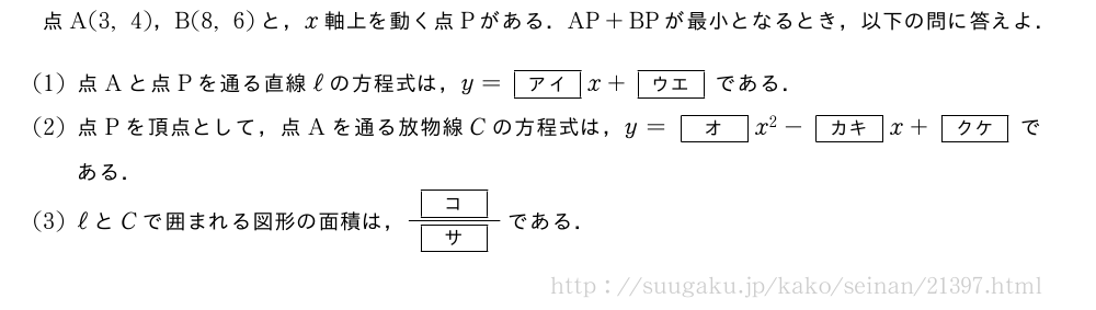 点A(3,4)，B(8,6)と，x軸上を動く点Pがある．AP+BPが最小となるとき，以下の問に答えよ．(1)点Aと点Pを通る直線ℓの方程式は，y=[アイ]x+[ウエ]である．(2)点Pを頂点として，点Aを通る放物線Cの方程式は，y=[オ]x^2-[カキ]x+[クケ]である．(3)ℓとCで囲まれる図形の面積は，\frac{[コ]}{[サ]}である．