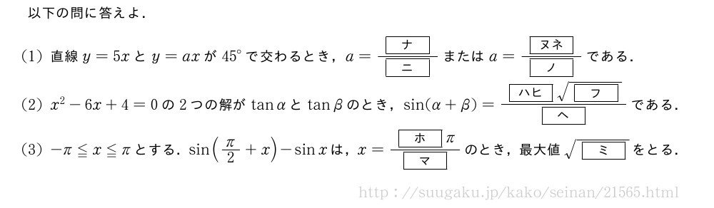 以下の問に答えよ．(1)直線y=5xとy=axが{45}°で交わるとき，a=\frac{[ナ]}{[ニ]}またはa=\frac{[ヌネ]}{[ノ]}である．(2)x^2-6x+4=0の2つの解がtanαとtanβのとき，sin(α+β)=\frac{[ハヒ]\sqrt{[フ]}}{[ヘ]}である．(3)-π≦x≦πとする．sin(π/2+x)-sinxは，x=\frac{[ホ]π}{[マ]}のとき，最大値\sqrt{[ミ]}をとる．