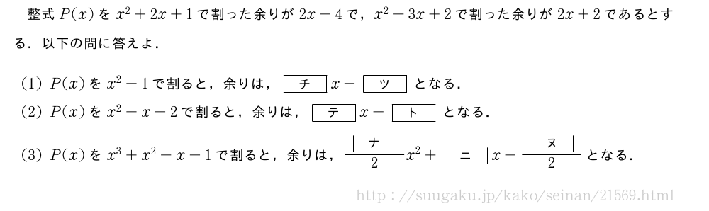 整式P(x)をx^2+2x+1で割った余りが2x-4で，x^2-3x+2で割った余りが2x+2であるとする．以下の問に答えよ．(1)P(x)をx^2-1で割ると，余りは，[チ]x-[ツ]となる．(2)P(x)をx^2-x-2で割ると，余りは，[テ]x-[ト]となる．(3)P(x)をx^3+x^2-x-1で割ると，余りは，\frac{[ナ]}{2}x^2+[ニ]x-\frac{[ヌ]}{2}となる．