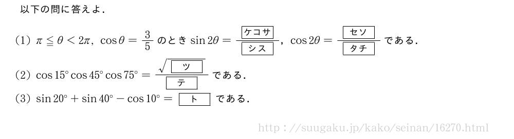 以下の問に答えよ．(1)π≦θ＜2π,cosθ=3/5のときsin2θ=\frac{[ケコサ]}{[シス]}，cos2θ=\frac{[セソ]}{[タチ]}である．(2)cos15°cos45°cos75°=\frac{\sqrt{[ツ]}}{[テ]}である．(3)sin20°+sin40°-cos10°=[ト]である．